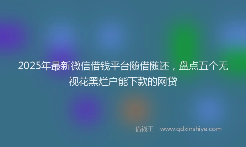 2025年最新微信借钱平台随借随还，盘点五个无视花黑烂户能下款的网贷