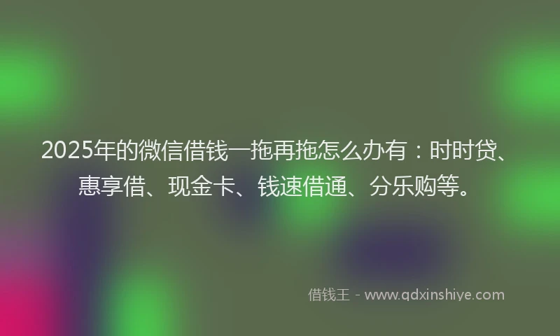2025年的微信借钱一拖再拖怎么办有：时时贷、惠享借、现金卡、钱速借通、分乐购等。