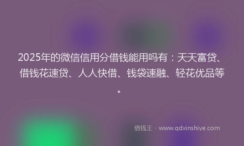 2025年的微信信用分借钱能用吗有：天天富贷、借钱花速贷、人人快借、钱袋速融、轻花优品等。