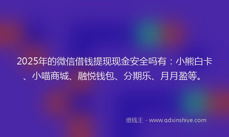 2025年的微信借钱提现现金安全吗有：小熊白卡、小喵商城、融悦钱包、分期乐、月月盈等。