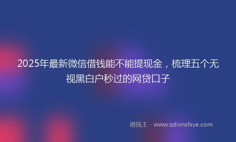 2025年最新微信借钱能不能提现金，梳理五个无视黑白户秒过的网贷口子