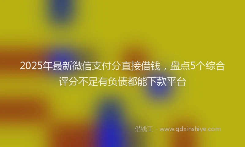 2025年最新微信支付分直接借钱，盘点5个综合评分不足有负债都能下款平台