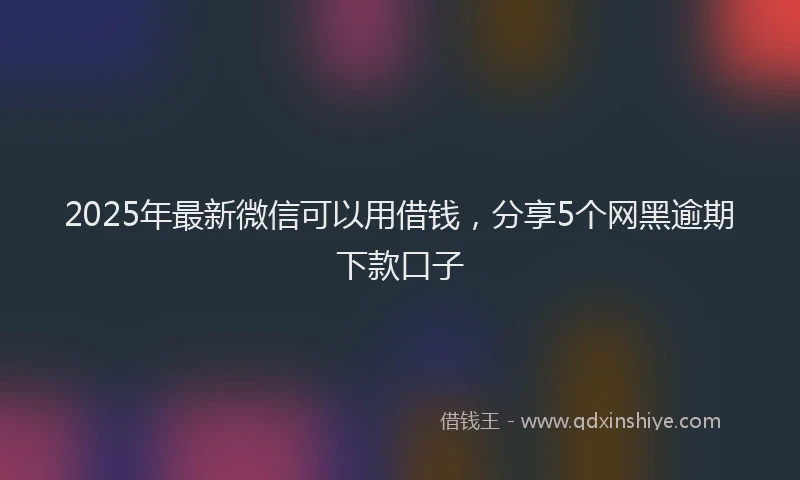 2025年最新微信可以用借钱，分享5个网黑逾期下款口子