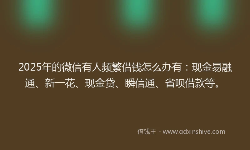 2025年的微信有人频繁借钱怎么办有：现金易融通、新一花、现金贷、瞬信通、省呗借款等。