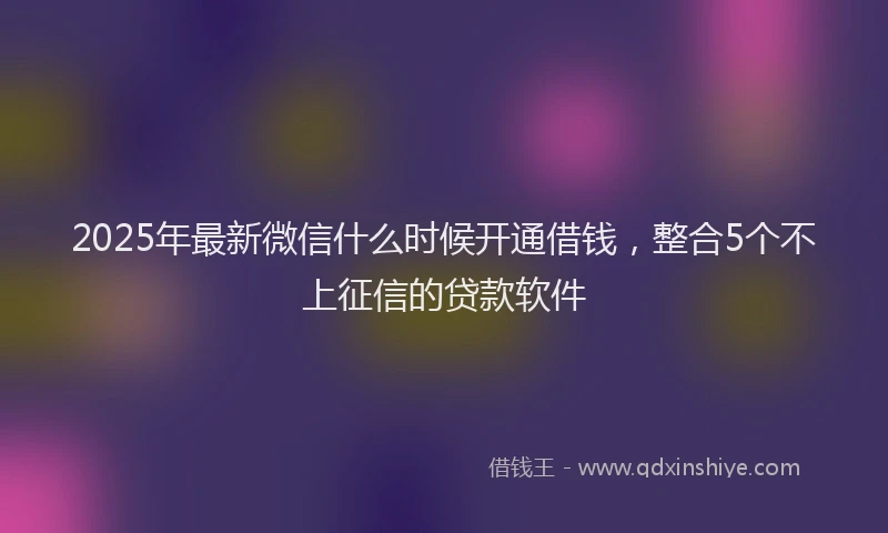 2025年最新微信什么时候开通借钱，整合5个不上征信的贷款软件