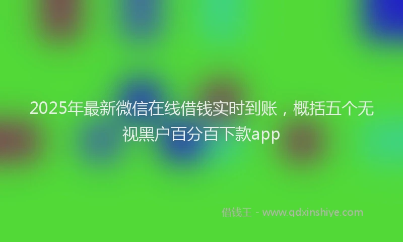 2025年最新微信在线借钱实时到账，概括五个无视黑户百分百下款app