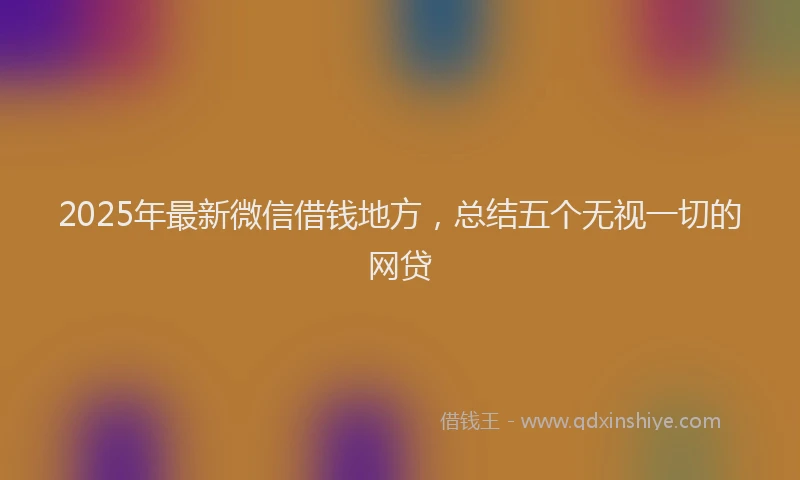 2025年最新微信借钱地方，总结五个无视一切的网贷