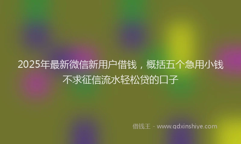2025年最新微信新用户借钱，概括五个急用小钱不求征信流水轻松贷的口子