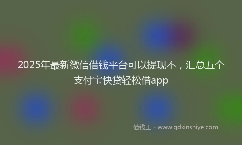 2025年最新微信借钱平台可以提现不，汇总五个支付宝快贷轻松借app