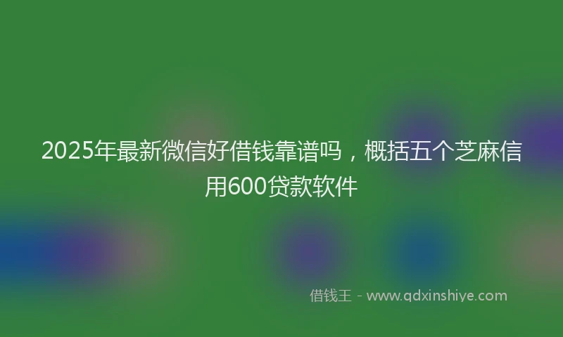 2025年最新微信好借钱靠谱吗，概括五个芝麻信用600贷款软件