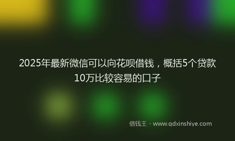 2025年最新微信可以向花呗借钱，概括5个贷款10万比较容易的口子