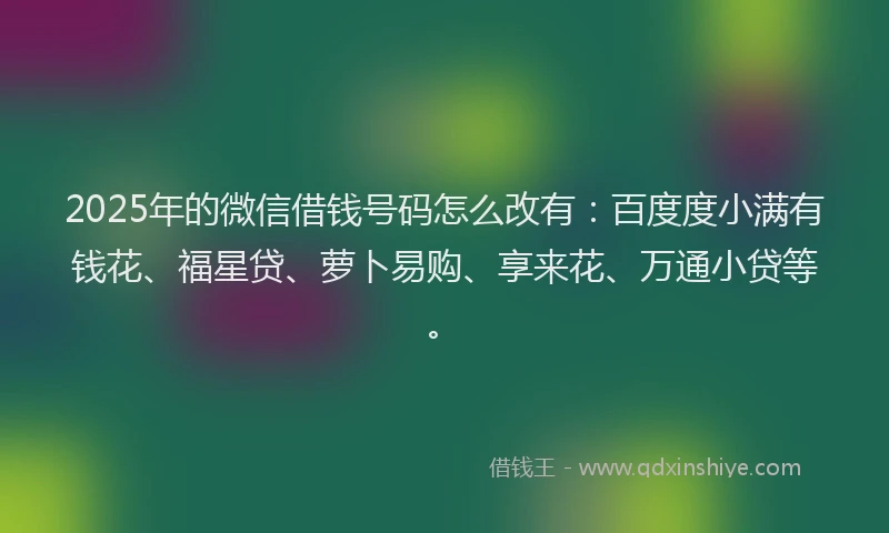 2025年的微信借钱号码怎么改有：百度度小满有钱花、福星贷、萝卜易购、享来花、万通小贷等。