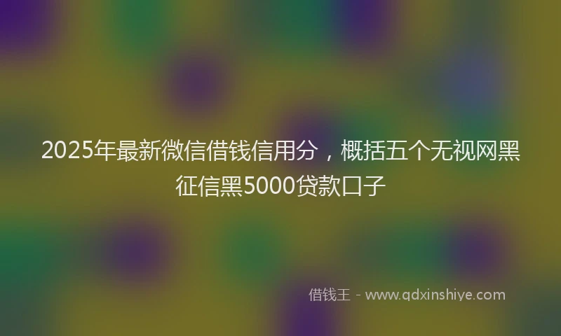 2025年最新微信借钱信用分，概括五个无视网黑征信黑5000贷款口子