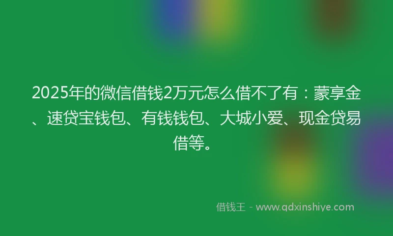 2025年的微信借钱2万元怎么借不了有：蒙享金、速贷宝钱包、有钱钱包、大城小爱、现金贷易借等。