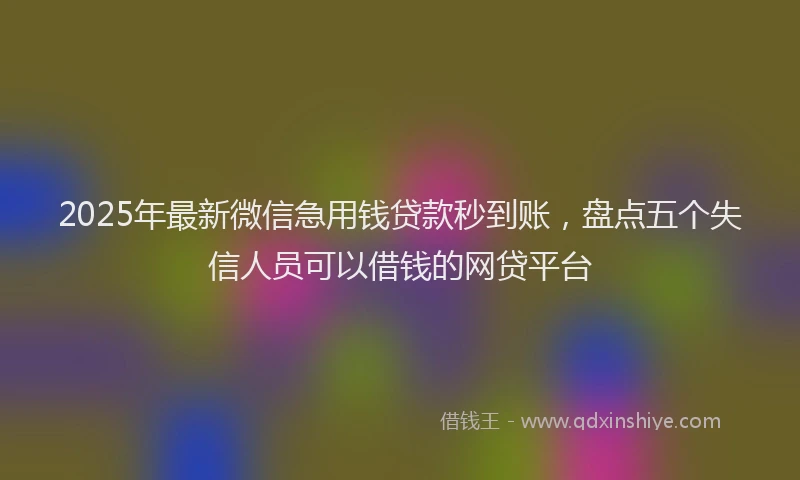 2025年最新微信急用钱贷款秒到账，盘点五个失信人员可以借钱的网贷平台