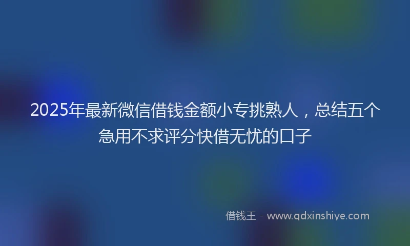 2025年最新微信借钱金额小专挑熟人，总结五个急用不求评分快借无忧的口子