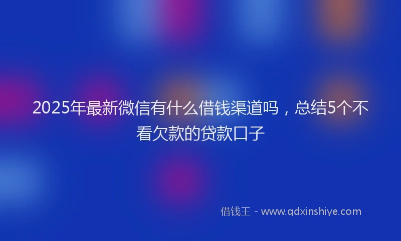 2025年最新微信有什么借钱渠道吗，总结5个不看欠款的贷款口子