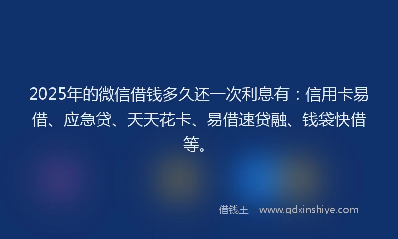 2025年的微信借钱多久还一次利息有：信用卡易借、应急贷、天天花卡、易借速贷融、钱袋快借等。