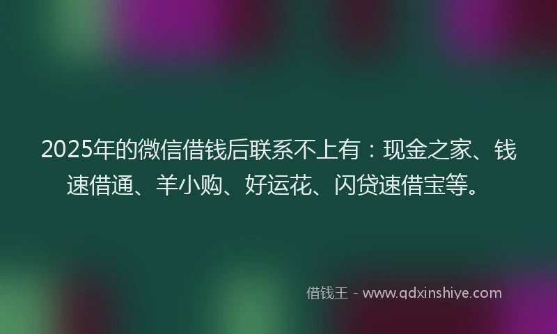 2025年的微信借钱后联系不上有：现金之家、钱速借通、羊小购、好运花、闪贷速借宝等。