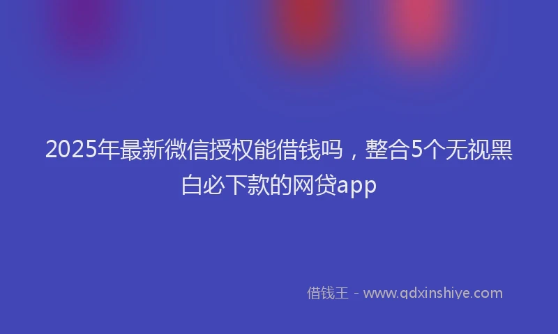 2025年最新微信授权能借钱吗，整合5个无视黑白必下款的网贷app