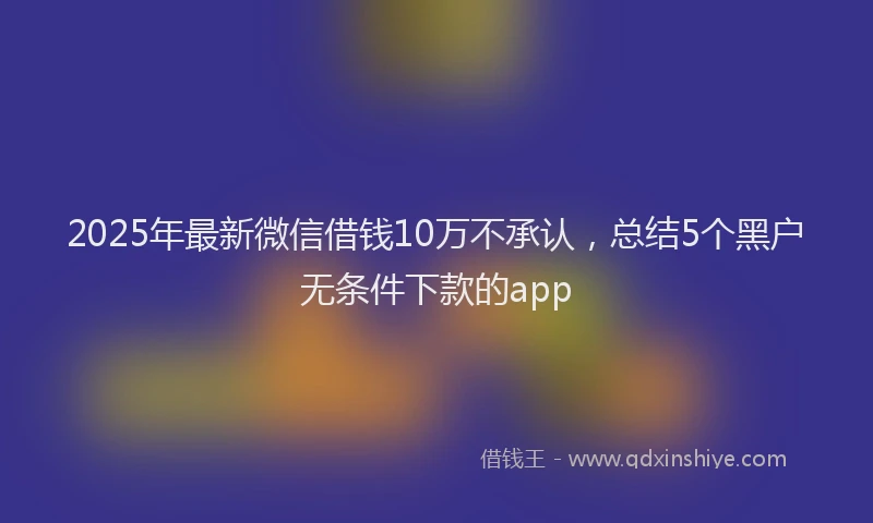 2025年最新微信借钱10万不承认，总结5个黑户无条件下款的app