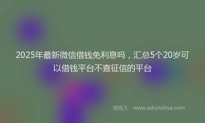 2025年最新微信借钱免利息吗，汇总5个20岁可以借钱平台不查征信的平台