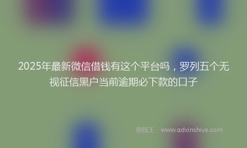 2025年最新微信借钱有这个平台吗，罗列五个无视征信黑户当前逾期必下款的口子