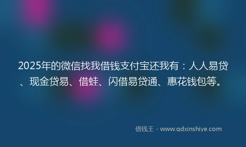 2025年的微信找我借钱支付宝还我有：人人易贷、现金贷易、借蛙、闪借易贷通、惠花钱包等。