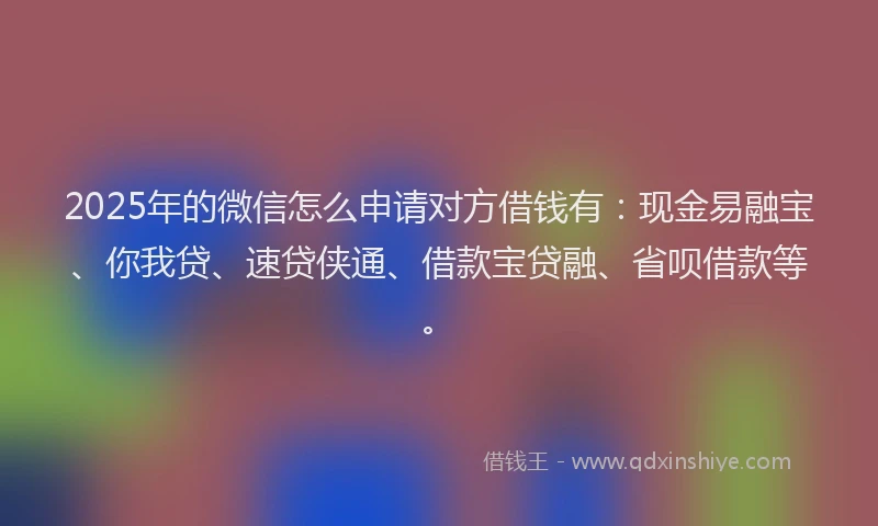 2025年的微信怎么申请对方借钱有：现金易融宝、你我贷、速贷侠通、借款宝贷融、省呗借款等。