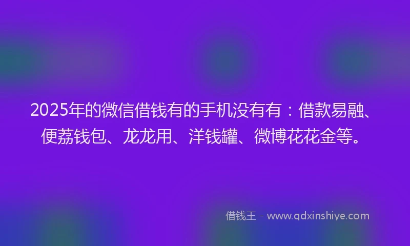 2025年的微信借钱有的手机没有有：借款易融、便荔钱包、龙龙用、洋钱罐、微博花花金等。