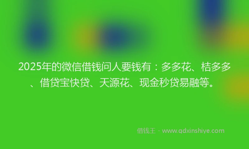 2025年的微信借钱问人要钱有：多多花、桔多多、借贷宝快贷、天源花、现金秒贷易融等。