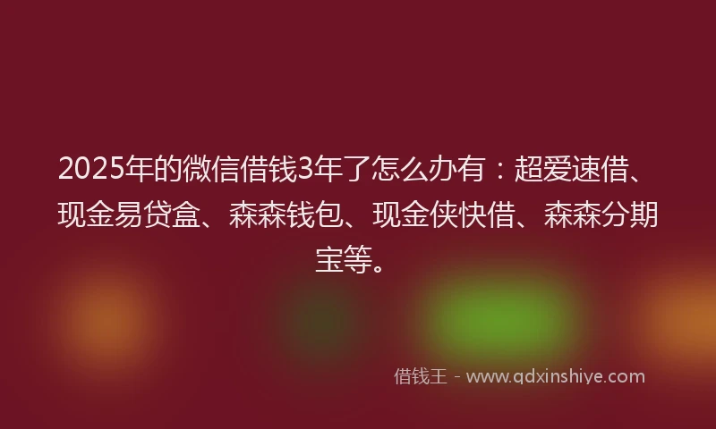 2025年的微信借钱3年了怎么办有：超爱速借、现金易贷盒、森森钱包、现金侠快借、森森分期宝等。