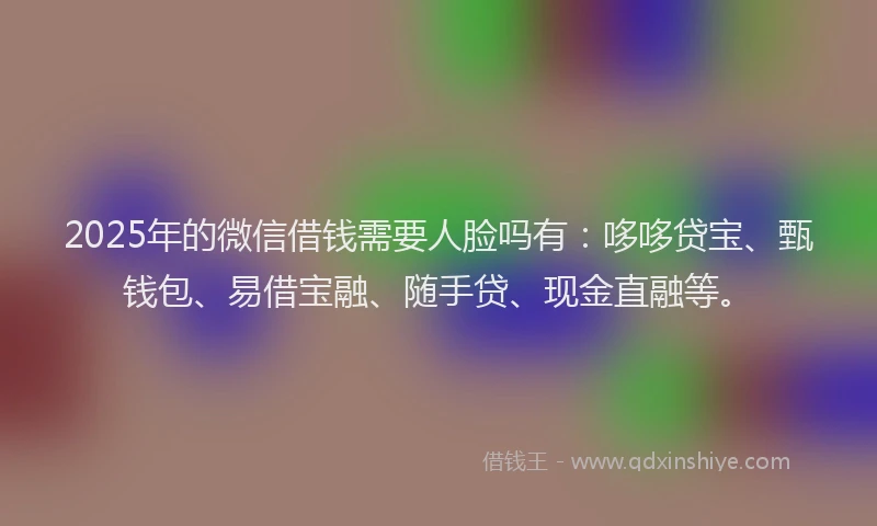 2025年的微信借钱需要人脸吗有：哆哆贷宝、甄钱包、易借宝融、随手贷、现金直融等。