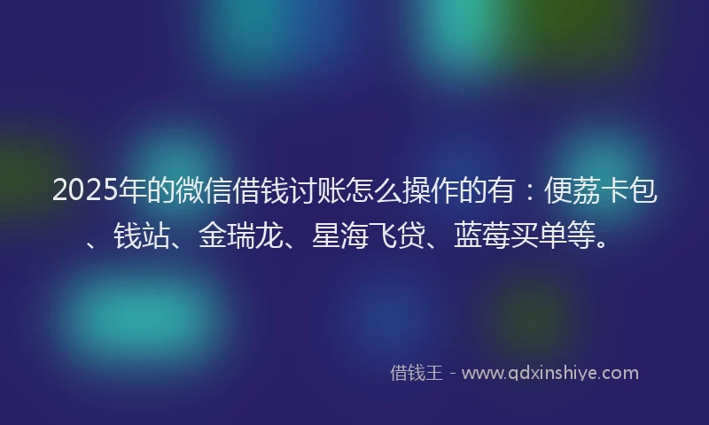 2025年的微信借钱讨账怎么操作的有：便荔卡包、钱站、金瑞龙、星海飞贷、蓝莓买单等。
