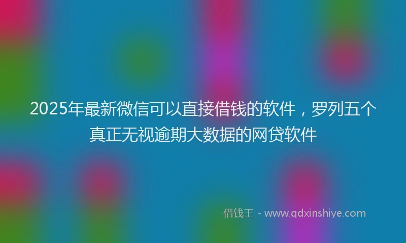 2025年最新微信可以直接借钱的软件，罗列五个真正无视逾期大数据的网贷软件