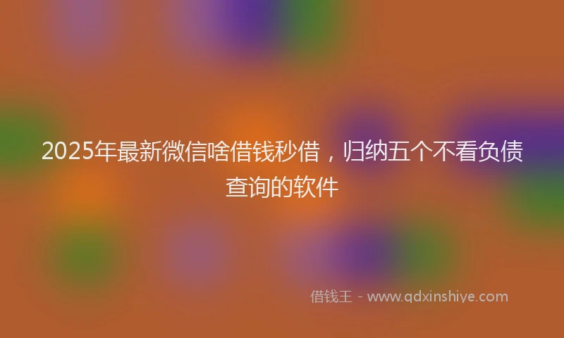 2025年最新微信啥借钱秒借，归纳五个不看负债查询的软件