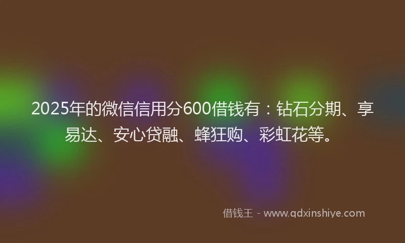 2025年的微信信用分600借钱有：钻石分期、享易达、安心贷融、蜂狂购、彩虹花等。