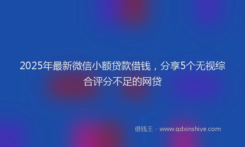 2025年最新微信小额贷款借钱，分享5个无视综合评分不足的网贷