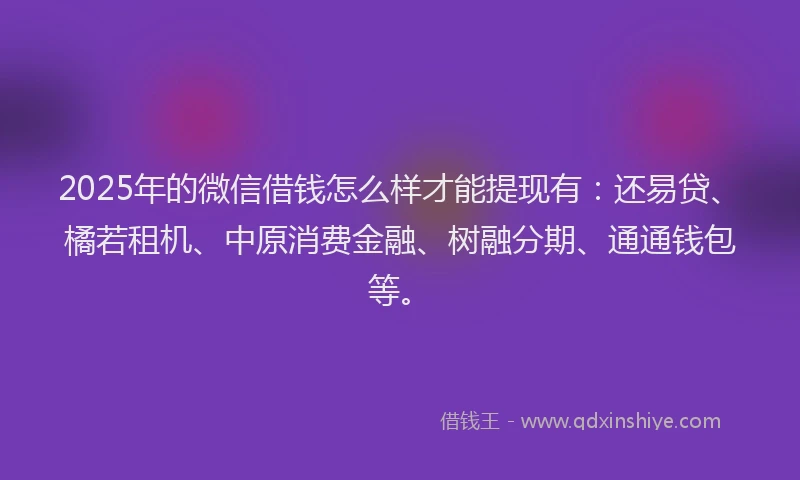 2025年的微信借钱怎么样才能提现有：还易贷、橘若租机、中原消费金融、树融分期、通通钱包等。