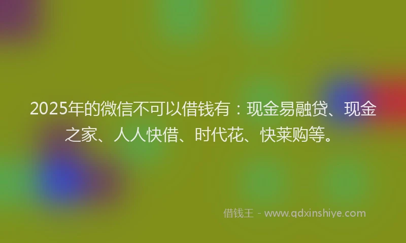 2025年的微信不可以借钱有：现金易融贷、现金之家、人人快借、时代花、快莱购等。