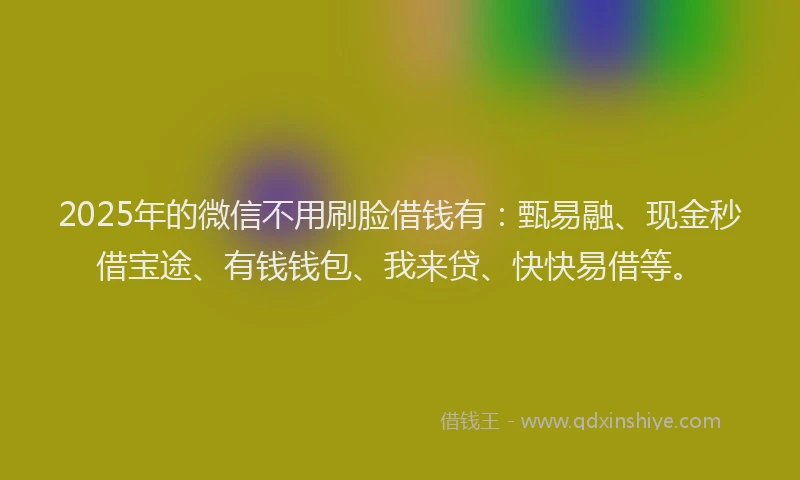 2025年的微信不用刷脸借钱有：甄易融、现金秒借宝途、有钱钱包、我来贷、快快易借等。