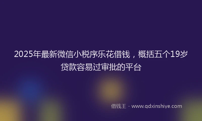 2025年最新微信小税序乐花借钱，概括五个19岁贷款容易过审批的平台