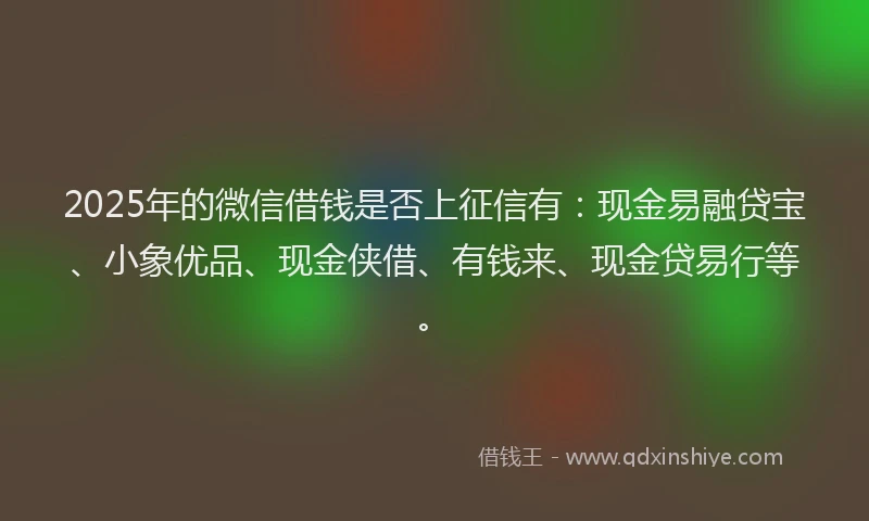 2025年的微信借钱是否上征信有：现金易融贷宝、小象优品、现金侠借、有钱来、现金贷易行等。