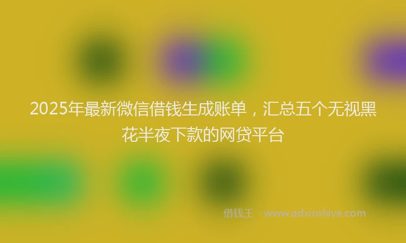 2025年最新微信借钱生成账单，汇总五个无视黑花半夜下款的网贷平台