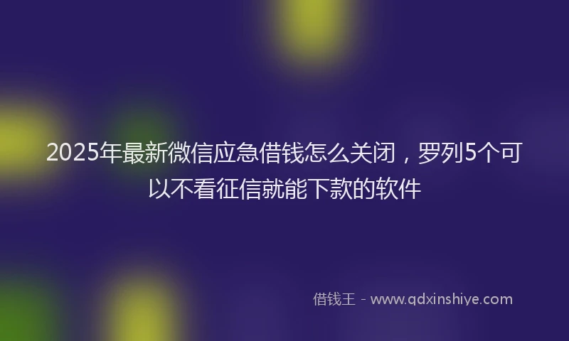 2025年最新微信应急借钱怎么关闭，罗列5个可以不看征信就能下款的软件