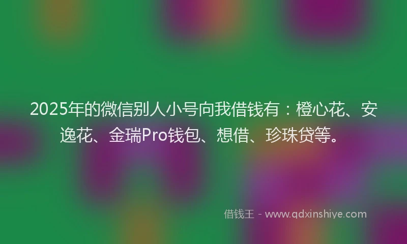 2025年的微信别人小号向我借钱有：橙心花、安逸花、金瑞Pro钱包、想借、珍珠贷等。