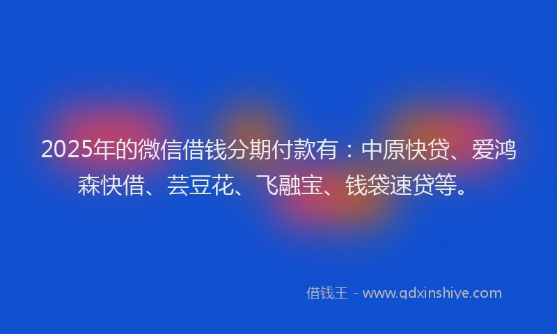 2025年的微信借钱分期付款有：中原快贷、爱鸿森快借、芸豆花、飞融宝、钱袋速贷等。