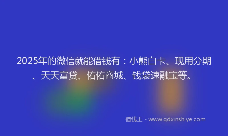 2025年的微信就能借钱有：小熊白卡、现用分期、天天富贷、佑佑商城、钱袋速融宝等。