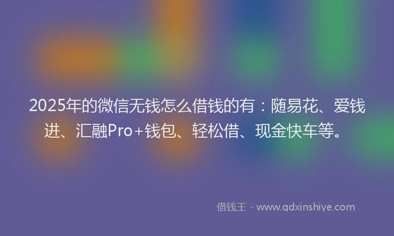 2025年的微信无钱怎么借钱的有：随易花、爱钱进、汇融Pro+钱包、轻松借、现金快车等。