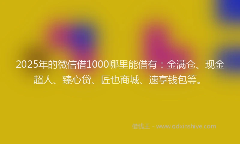 2025年的微信借1000哪里能借有：金满仓、现金超人、臻心贷、匠也商城、速享钱包等。